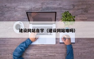 怒江建设网站自学（建设网站难吗）