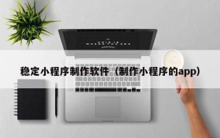 怒江稳定小程序制作软件（制作小程序的app）