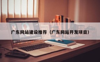 怒江广东网站建设推荐（广东网站开发项目）