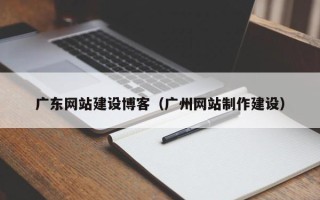 怒江广东网站建设博客（广州网站制作建设）