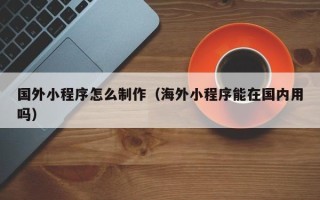 怒江国外小程序怎么制作（海外小程序能在国内用吗）