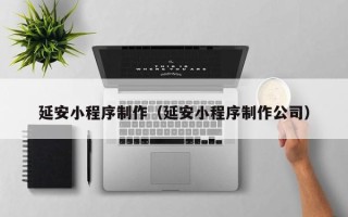 怒江延安小程序制作（延安小程序制作公司）
