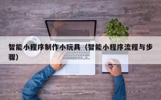 怒江智能小程序制作小玩具（智能小程序流程与步骤）