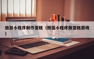 怒江旅游小程序制作蛋糕（微信小程序做蛋糕游戏）
